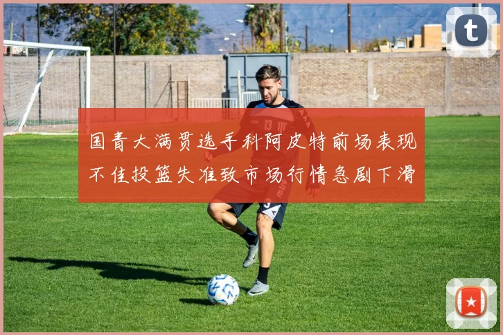 国青大满贯选手科阿皮特前场表现不佳投篮失准致市场行情急剧下滑