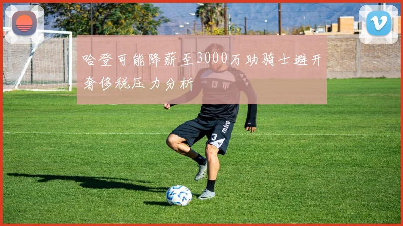 哈登可能降薪至3000万助骑士避开奢侈税压力分析