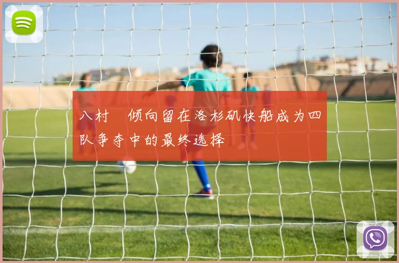八村塁倾向留在洛杉矶快船成为四队争夺中的最终选择