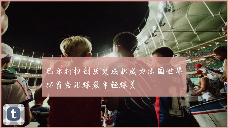 巴尔科拉创历史成就成为法国世界杯首秀进球最年轻球员