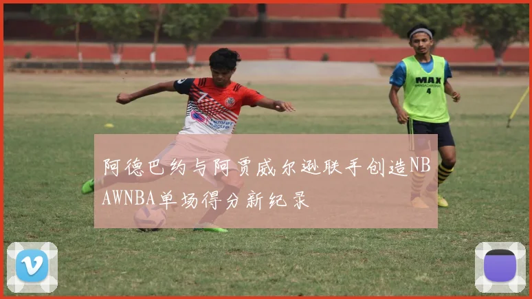阿德巴约与阿贾威尔逊联手创造NBAWNBA单场得分新纪录