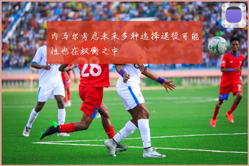 内马尔考虑未来多种选择退役可能性也在权衡之中