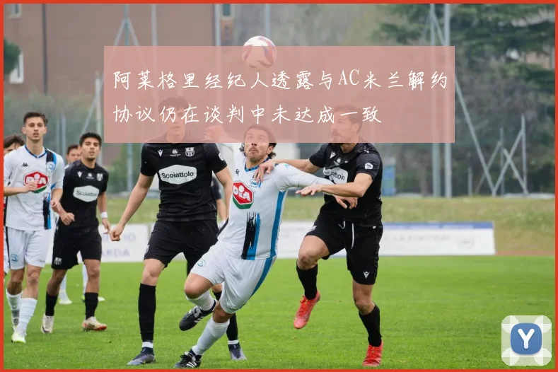 阿莱格里经纪人透露与AC米兰解约协议仍在谈判中未达成一致