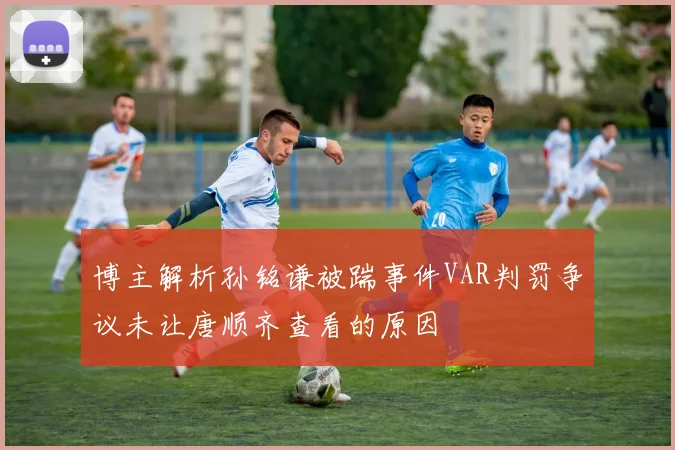 博主解析孙铭谦被踹事件VAR判罚争议未让唐顺齐查看的原因