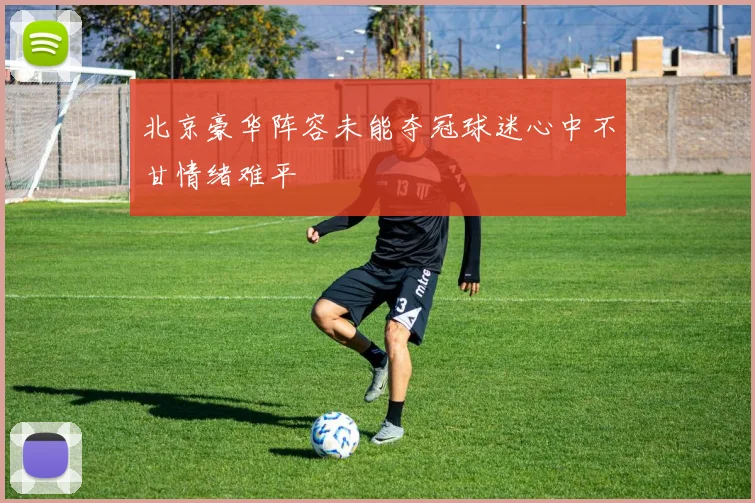 北京豪华阵容未能夺冠球迷心中不甘情绪难平