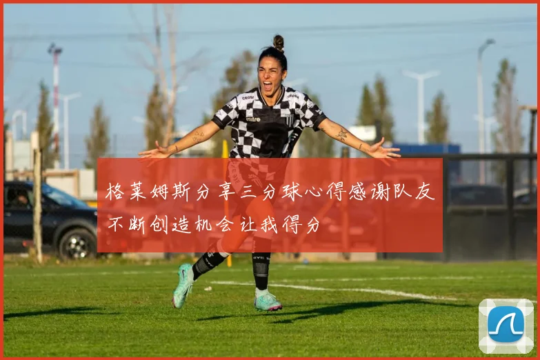 格莱姆斯分享三分球心得感谢队友不断创造机会让我得分