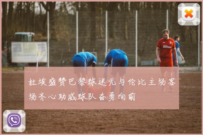 杜埃盛赞巴黎球迷无与伦比主场客场齐心助威球队奋勇向前