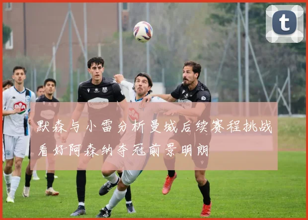 默森与小雷分析曼城后续赛程挑战看好阿森纳夺冠前景明朗