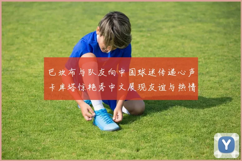 巴坎布与队友向中国球迷传递心声卡库塔惊艳秀中文展现友谊与热情