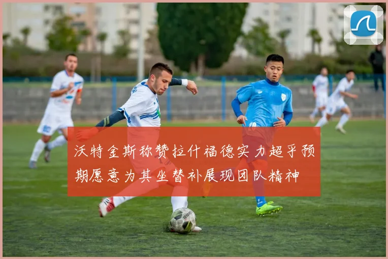沃特金斯称赞拉什福德实力超乎预期愿意为其坐替补展现团队精神