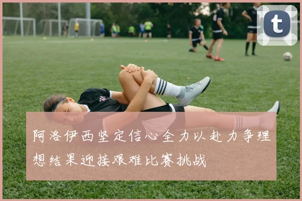 阿洛伊西坚定信心全力以赴力争理想结果迎接艰难比赛挑战
