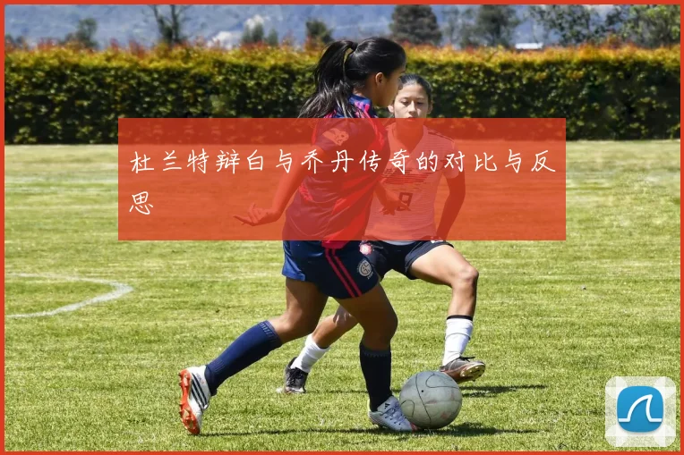 杜兰特辩白与乔丹传奇的对比与反思