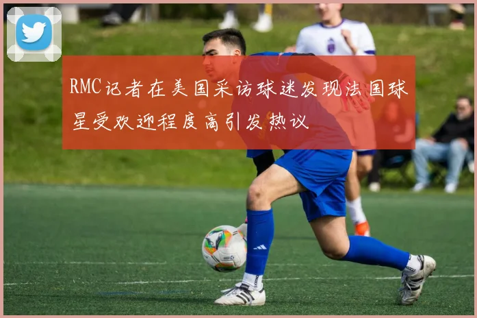 RMC记者在美国采访球迷发现法国球星受欢迎程度高引发热议