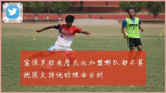 富保罗称老詹无论加盟哪队都不算抱团支持他的理由分析