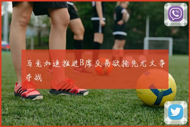 马竞加速推进B席交易欲抢先尤文争夺战