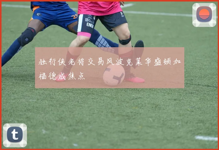 独行侠老将交易风波克莱华盛顿加福德成焦点