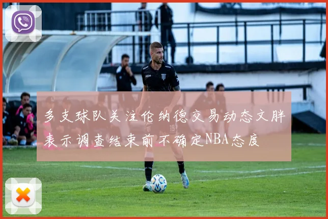 多支球队关注伦纳德交易动态文胖表示调查结束前不确定NBA态度