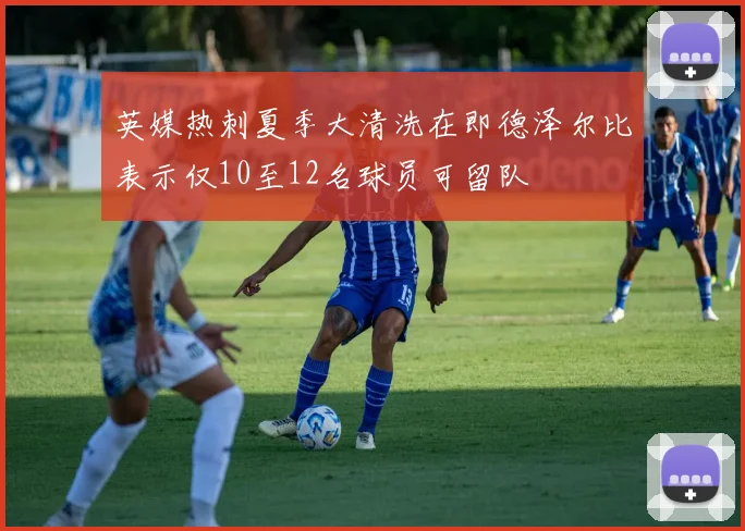 英媒热刺夏季大清洗在即德泽尔比表示仅10至12名球员可留队