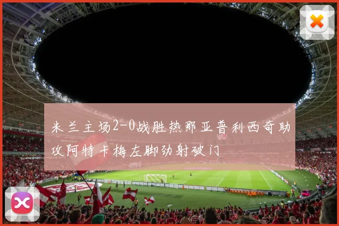 米兰主场2-0战胜热那亚普利西奇助攻阿特卡梅左脚劲射破门