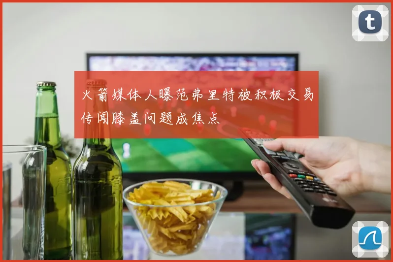 火箭媒体人曝范弗里特被积极交易传闻膝盖问题成焦点