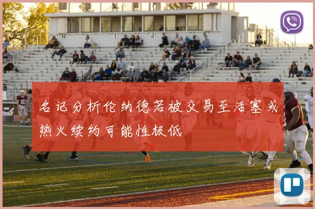 名记分析伦纳德若被交易至活塞或热火续约可能性极低