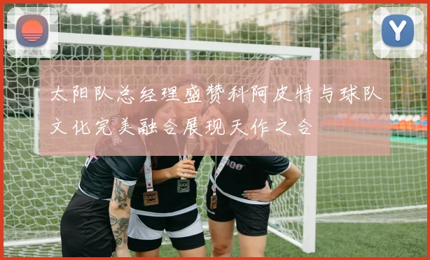太阳队总经理盛赞科阿皮特与球队文化完美融合展现天作之合