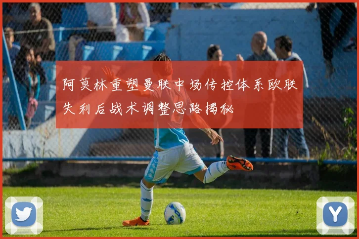 阿莫林重塑曼联中场传控体系欧联失利后战术调整思路揭秘